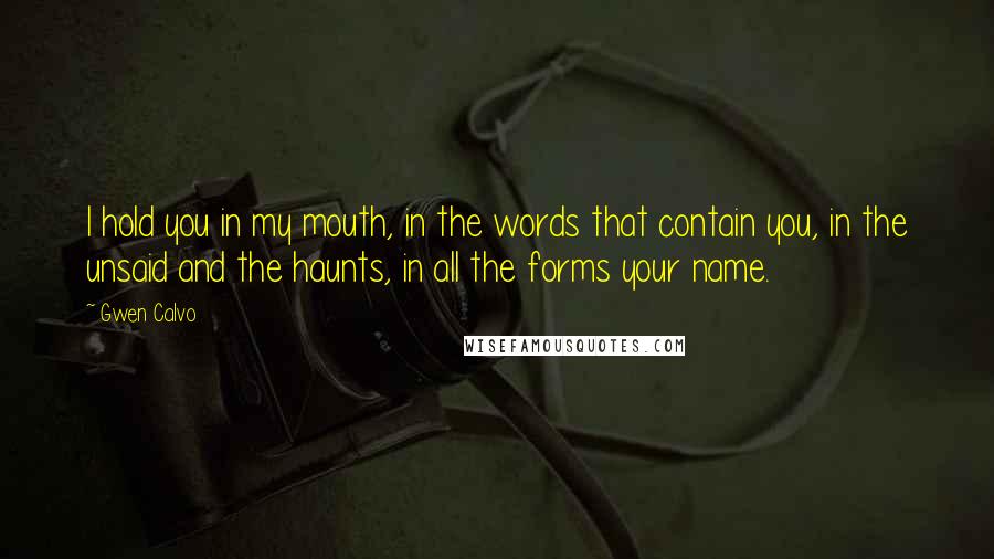 Gwen Calvo Quotes: I hold you in my mouth, in the words that contain you, in the unsaid and the haunts, in all the forms your name.