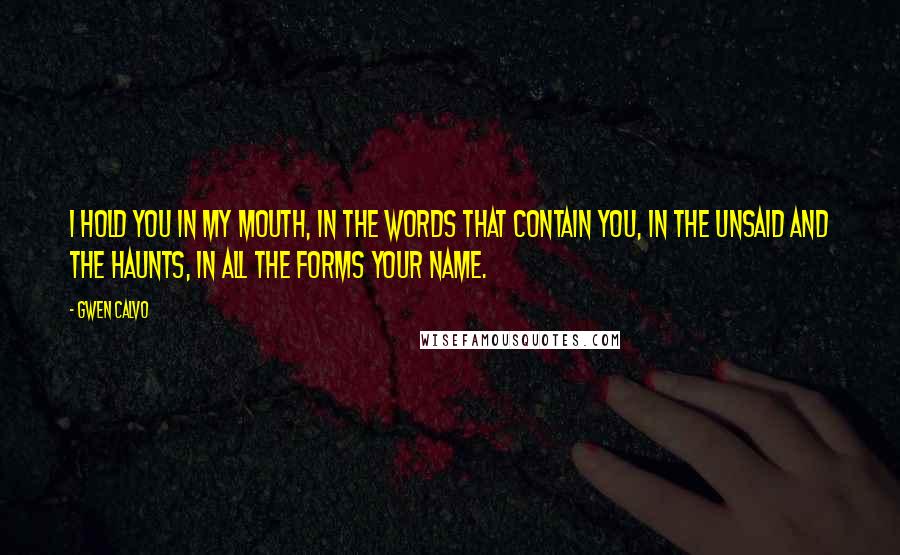 Gwen Calvo Quotes: I hold you in my mouth, in the words that contain you, in the unsaid and the haunts, in all the forms your name.