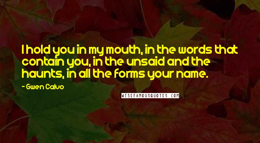 Gwen Calvo Quotes: I hold you in my mouth, in the words that contain you, in the unsaid and the haunts, in all the forms your name.