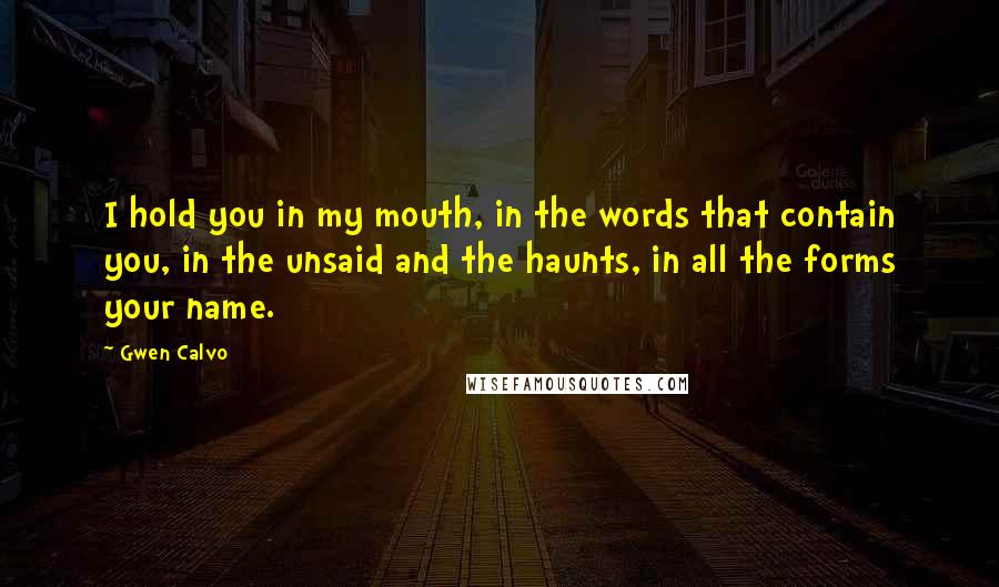 Gwen Calvo Quotes: I hold you in my mouth, in the words that contain you, in the unsaid and the haunts, in all the forms your name.