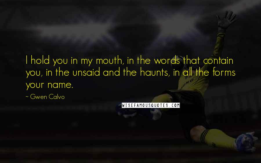 Gwen Calvo Quotes: I hold you in my mouth, in the words that contain you, in the unsaid and the haunts, in all the forms your name.