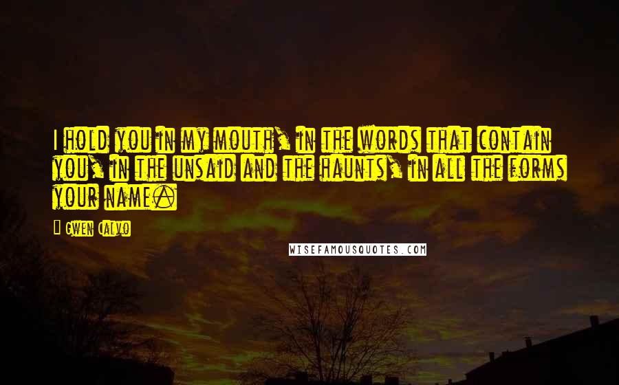 Gwen Calvo Quotes: I hold you in my mouth, in the words that contain you, in the unsaid and the haunts, in all the forms your name.