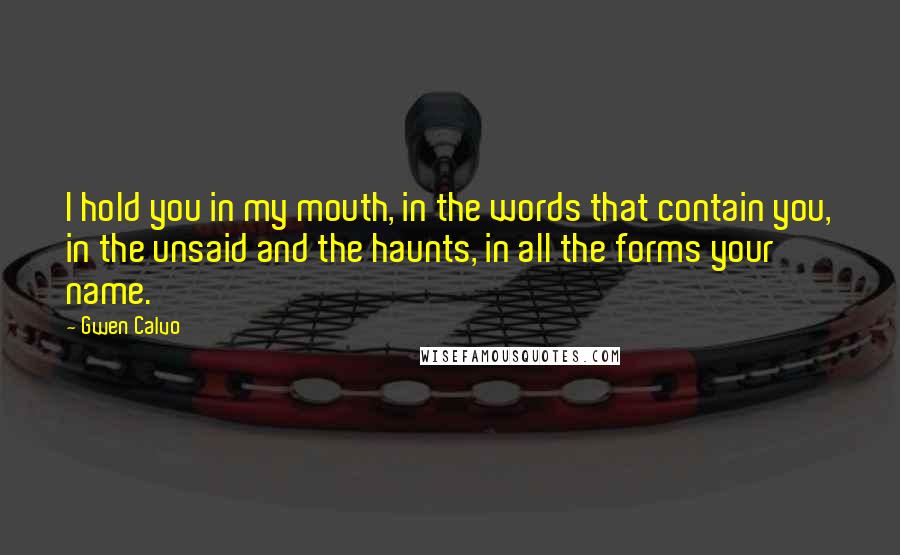 Gwen Calvo Quotes: I hold you in my mouth, in the words that contain you, in the unsaid and the haunts, in all the forms your name.