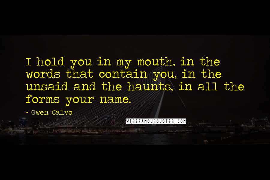 Gwen Calvo Quotes: I hold you in my mouth, in the words that contain you, in the unsaid and the haunts, in all the forms your name.