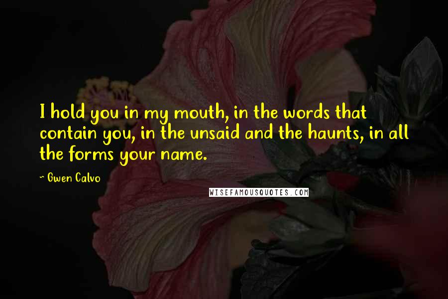 Gwen Calvo Quotes: I hold you in my mouth, in the words that contain you, in the unsaid and the haunts, in all the forms your name.