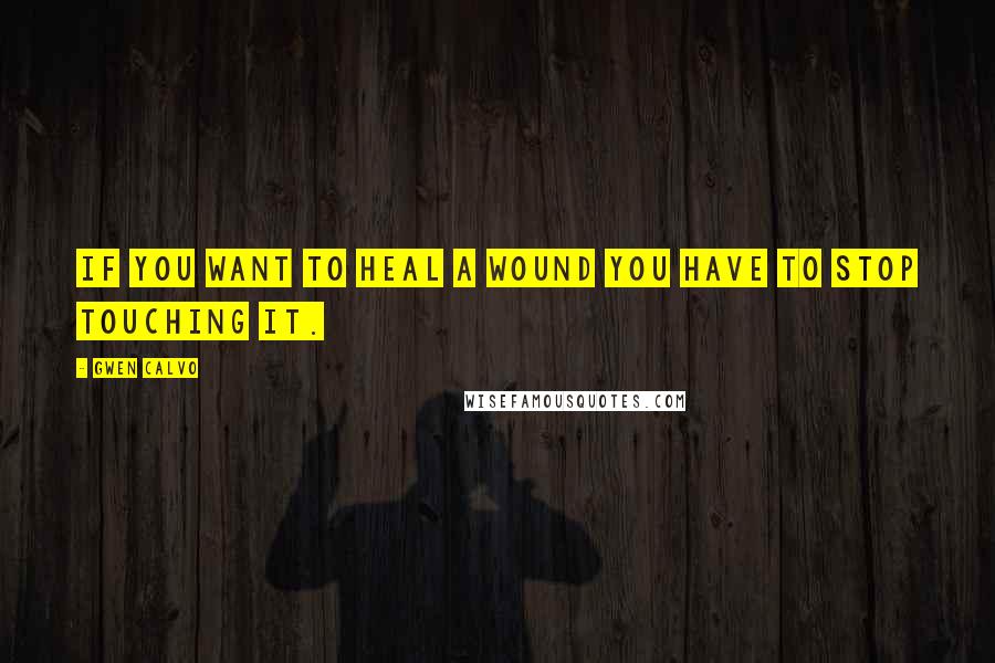 Gwen Calvo Quotes: if you want to heal a wound you have to stop touching it.