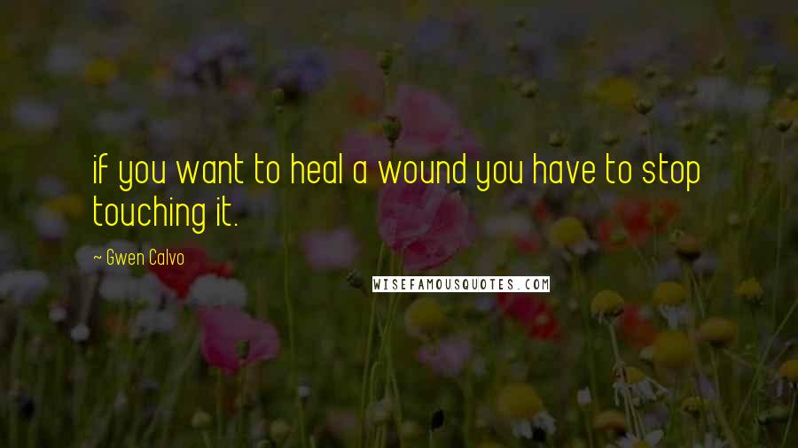 Gwen Calvo Quotes: if you want to heal a wound you have to stop touching it.