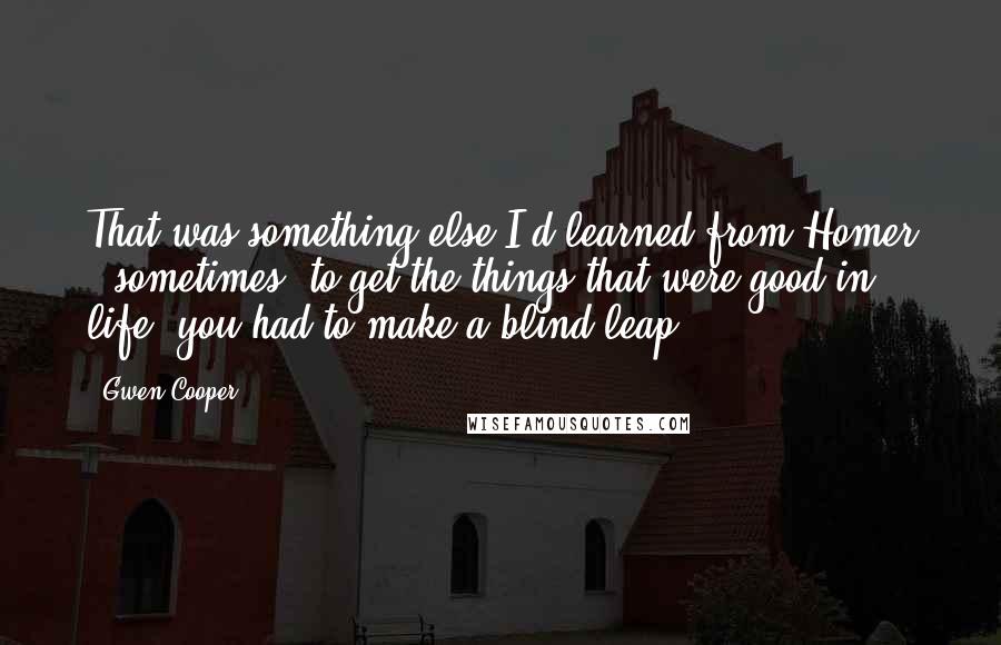 Gwen Cooper Quotes: That was something else I'd learned from Homer - sometimes, to get the things that were good in life, you had to make a blind leap.