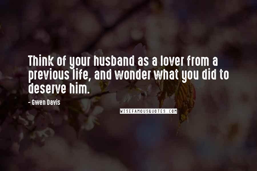 Gwen Davis Quotes: Think of your husband as a lover from a previous life, and wonder what you did to deserve him.