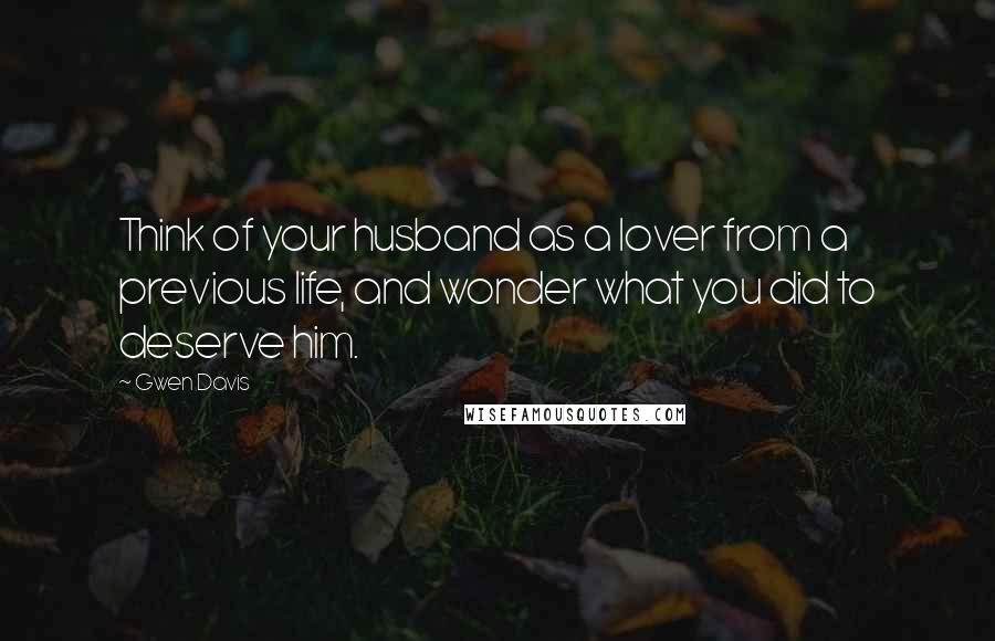 Gwen Davis Quotes: Think of your husband as a lover from a previous life, and wonder what you did to deserve him.