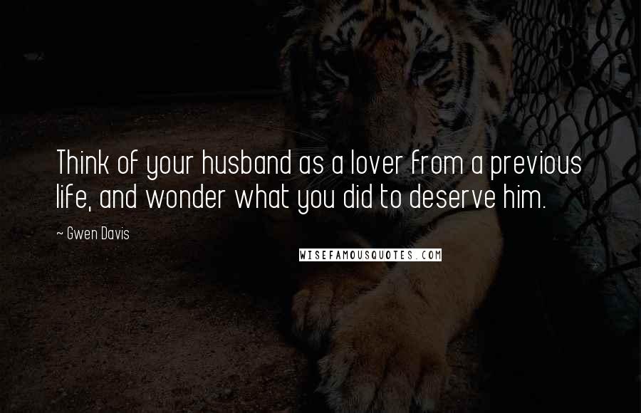 Gwen Davis Quotes: Think of your husband as a lover from a previous life, and wonder what you did to deserve him.