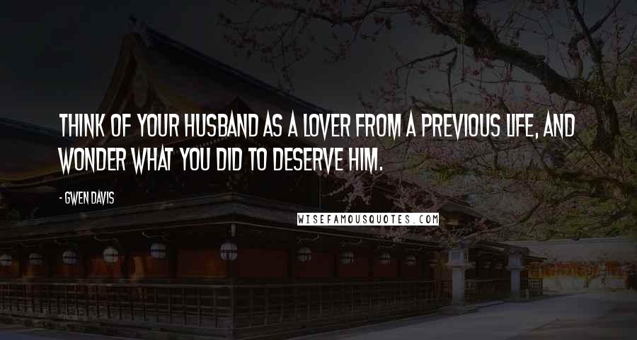 Gwen Davis Quotes: Think of your husband as a lover from a previous life, and wonder what you did to deserve him.