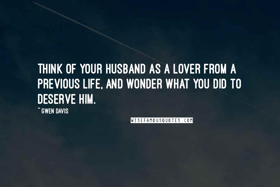 Gwen Davis Quotes: Think of your husband as a lover from a previous life, and wonder what you did to deserve him.