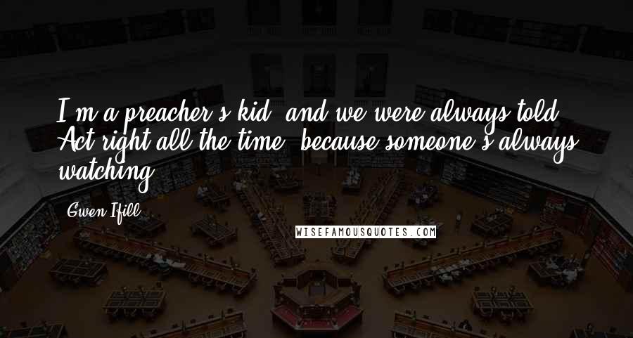 Gwen Ifill Quotes: I'm a preacher's kid, and we were always told, Act right all the time, because someone's always watching.
