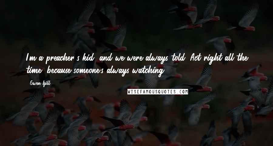 Gwen Ifill Quotes: I'm a preacher's kid, and we were always told, Act right all the time, because someone's always watching.