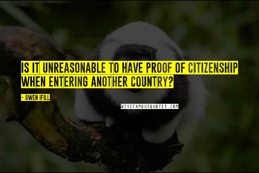 Gwen Ifill Quotes: Is it unreasonable to have proof of citizenship when entering another country?