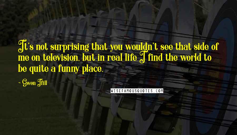 Gwen Ifill Quotes: It's not surprising that you wouldn't see that side of me on television, but in real life I find the world to be quite a funny place.