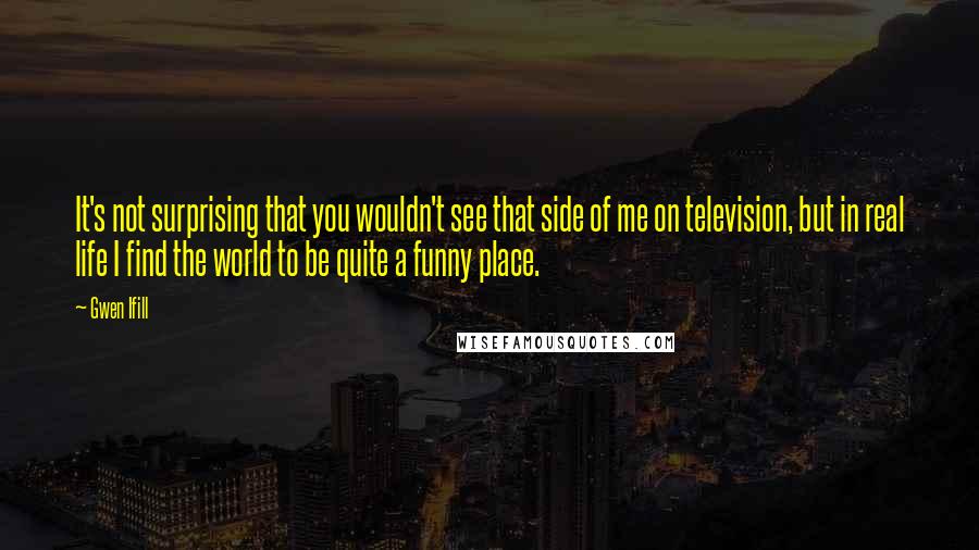 Gwen Ifill Quotes: It's not surprising that you wouldn't see that side of me on television, but in real life I find the world to be quite a funny place.