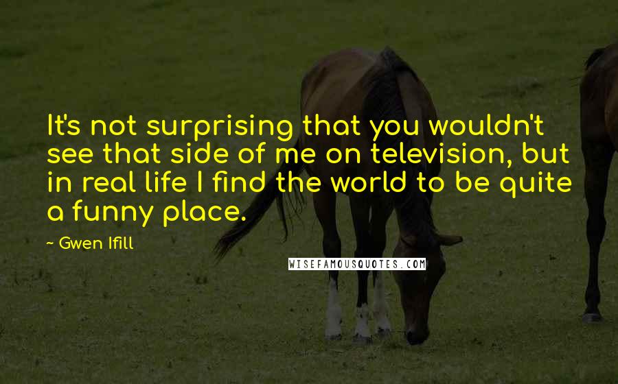 Gwen Ifill Quotes: It's not surprising that you wouldn't see that side of me on television, but in real life I find the world to be quite a funny place.