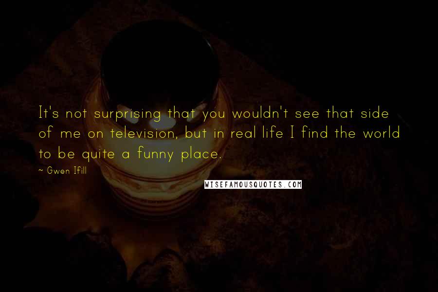 Gwen Ifill Quotes: It's not surprising that you wouldn't see that side of me on television, but in real life I find the world to be quite a funny place.