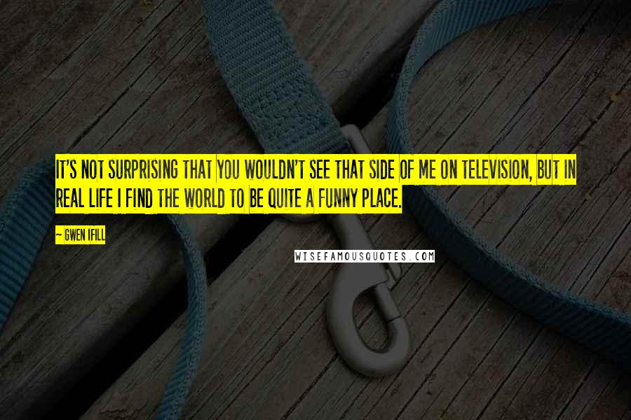 Gwen Ifill Quotes: It's not surprising that you wouldn't see that side of me on television, but in real life I find the world to be quite a funny place.