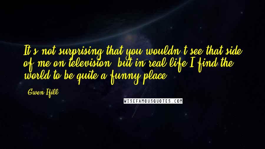 Gwen Ifill Quotes: It's not surprising that you wouldn't see that side of me on television, but in real life I find the world to be quite a funny place.