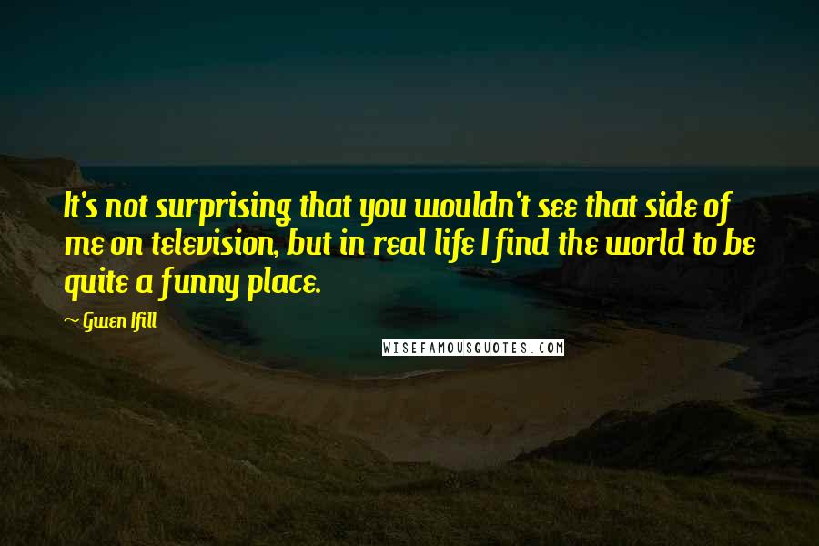Gwen Ifill Quotes: It's not surprising that you wouldn't see that side of me on television, but in real life I find the world to be quite a funny place.