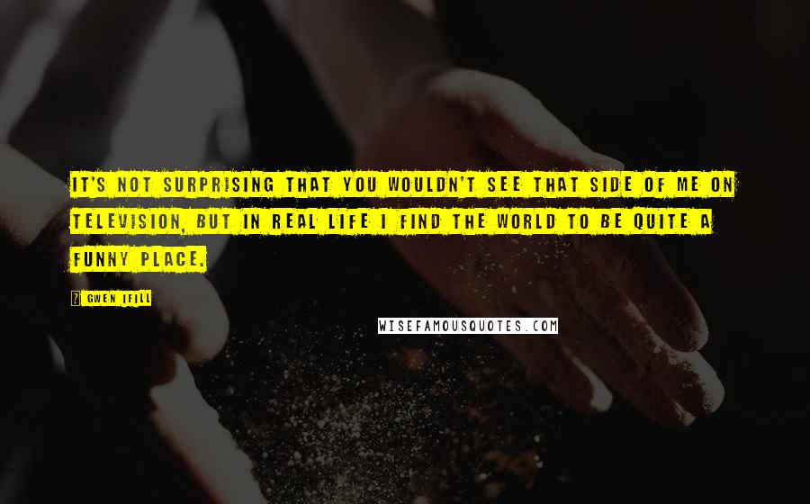 Gwen Ifill Quotes: It's not surprising that you wouldn't see that side of me on television, but in real life I find the world to be quite a funny place.