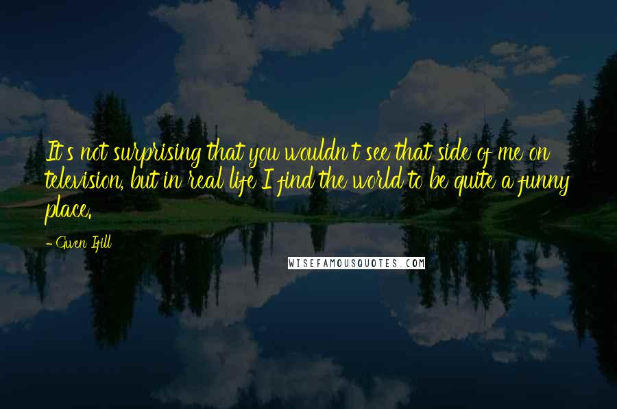 Gwen Ifill Quotes: It's not surprising that you wouldn't see that side of me on television, but in real life I find the world to be quite a funny place.