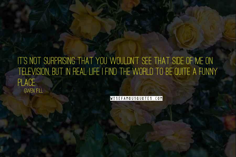 Gwen Ifill Quotes: It's not surprising that you wouldn't see that side of me on television, but in real life I find the world to be quite a funny place.