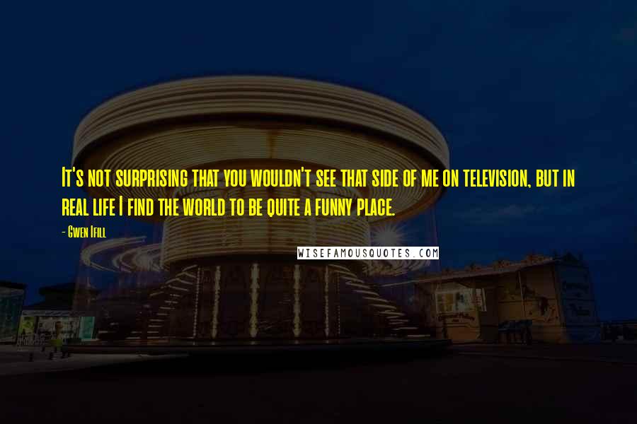 Gwen Ifill Quotes: It's not surprising that you wouldn't see that side of me on television, but in real life I find the world to be quite a funny place.