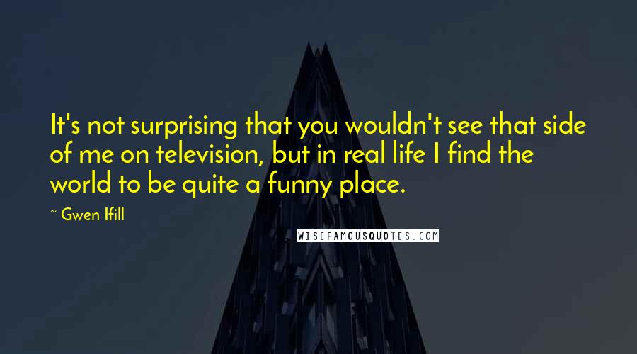 Gwen Ifill Quotes: It's not surprising that you wouldn't see that side of me on television, but in real life I find the world to be quite a funny place.