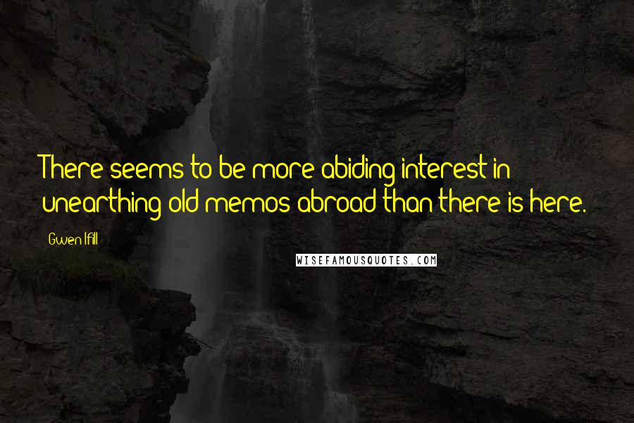 Gwen Ifill Quotes: There seems to be more abiding interest in unearthing old memos abroad than there is here.