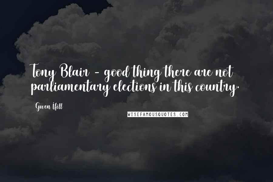 Gwen Ifill Quotes: Tony Blair - good thing there are not parliamentary elections in this country.