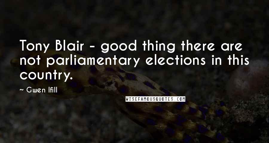 Gwen Ifill Quotes: Tony Blair - good thing there are not parliamentary elections in this country.