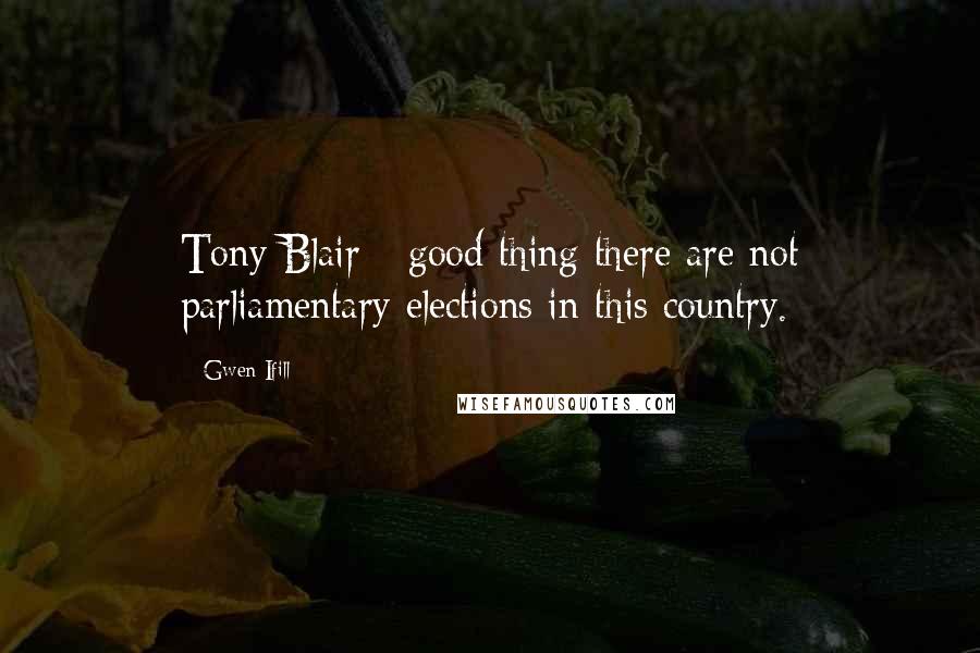 Gwen Ifill Quotes: Tony Blair - good thing there are not parliamentary elections in this country.