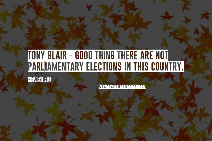 Gwen Ifill Quotes: Tony Blair - good thing there are not parliamentary elections in this country.