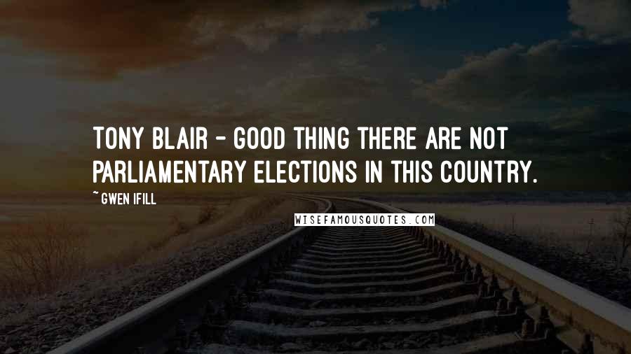 Gwen Ifill Quotes: Tony Blair - good thing there are not parliamentary elections in this country.