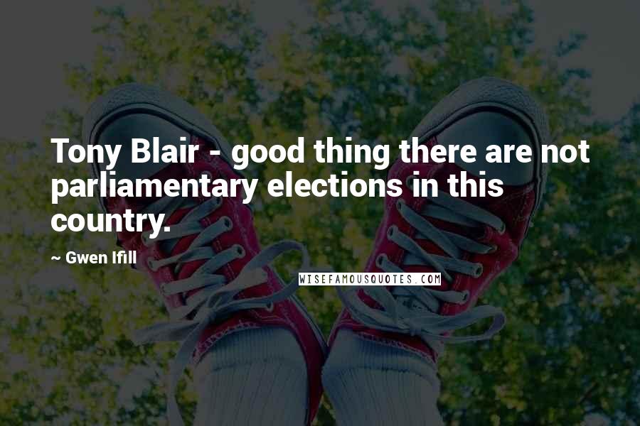 Gwen Ifill Quotes: Tony Blair - good thing there are not parliamentary elections in this country.