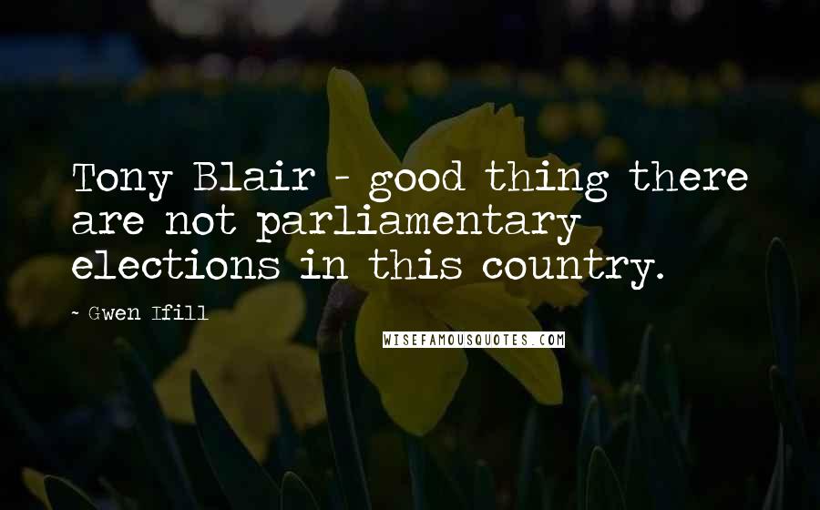 Gwen Ifill Quotes: Tony Blair - good thing there are not parliamentary elections in this country.