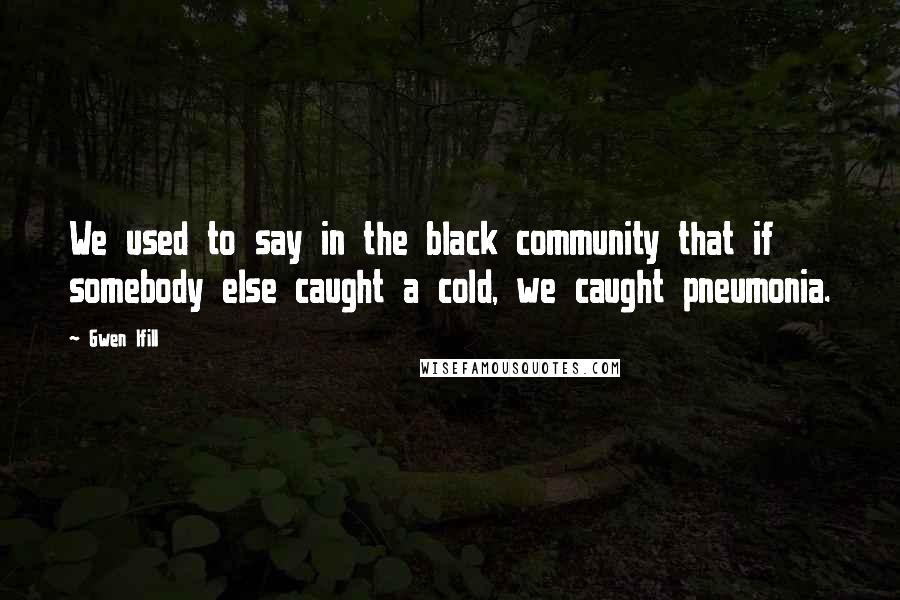 Gwen Ifill Quotes: We used to say in the black community that if somebody else caught a cold, we caught pneumonia.