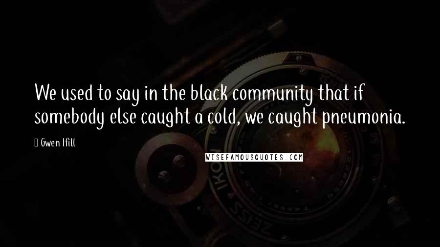 Gwen Ifill Quotes: We used to say in the black community that if somebody else caught a cold, we caught pneumonia.