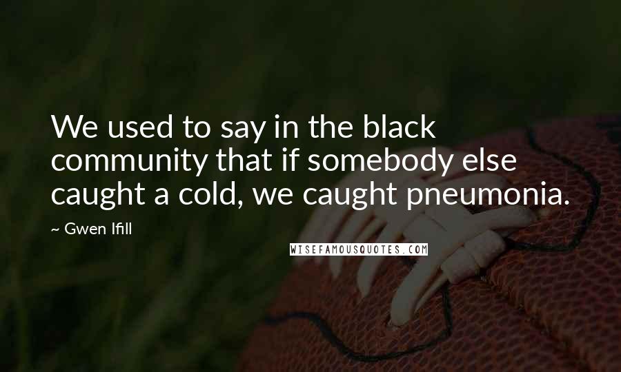 Gwen Ifill Quotes: We used to say in the black community that if somebody else caught a cold, we caught pneumonia.