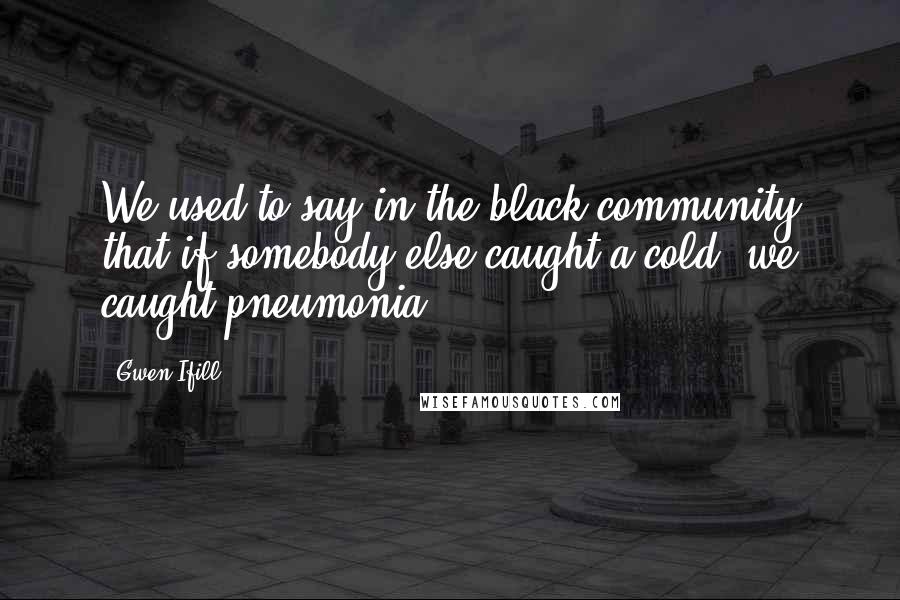 Gwen Ifill Quotes: We used to say in the black community that if somebody else caught a cold, we caught pneumonia.