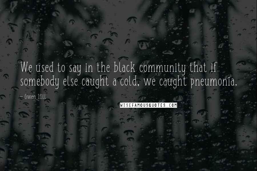 Gwen Ifill Quotes: We used to say in the black community that if somebody else caught a cold, we caught pneumonia.