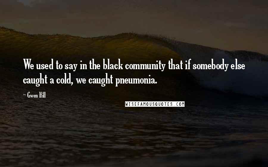 Gwen Ifill Quotes: We used to say in the black community that if somebody else caught a cold, we caught pneumonia.