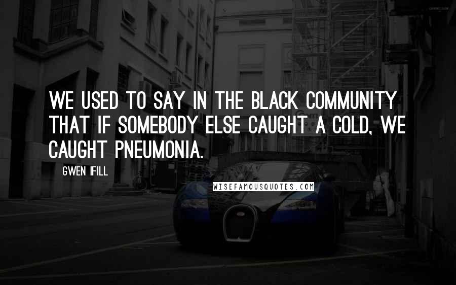 Gwen Ifill Quotes: We used to say in the black community that if somebody else caught a cold, we caught pneumonia.