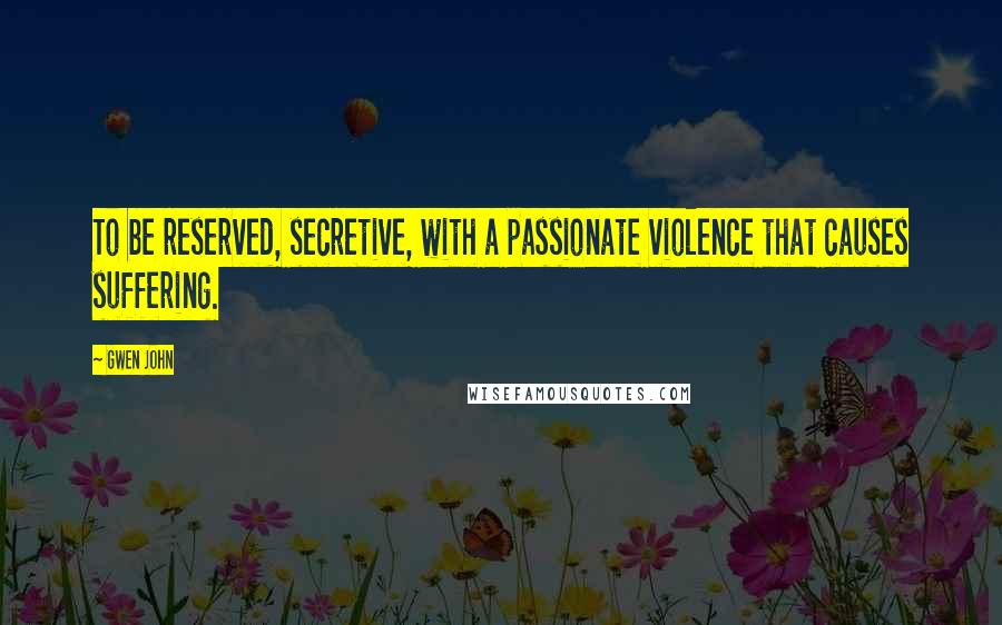 Gwen John Quotes: To be reserved, secretive, with a passionate violence that causes suffering.