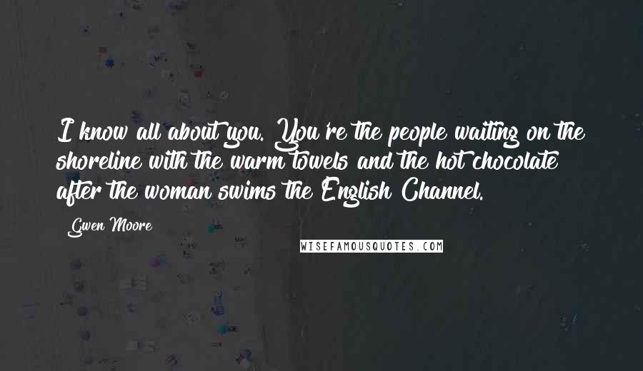 Gwen Moore Quotes: I know all about you. You're the people waiting on the shoreline with the warm towels and the hot chocolate after the woman swims the English Channel.