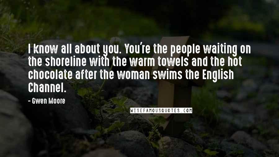 Gwen Moore Quotes: I know all about you. You're the people waiting on the shoreline with the warm towels and the hot chocolate after the woman swims the English Channel.